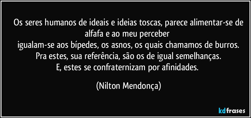 ⁠Os seres humanos de ideais e ideias toscas, parece alimentar-se de alfafa e ao meu perceber 
igualam-se aos bípedes, os asnos, os quais chamamos de burros.
Pra estes, sua referência, são os de igual semelhanças.
E, estes se confraternizam por afinidades. (Nilton Mendonça)