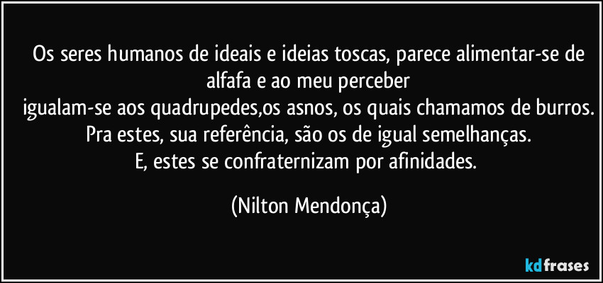 ⁠Os seres humanos de ideais e ideias toscas, parece alimentar-se de alfafa e ao meu perceber
igualam-se aos quadrupedes,os asnos, os quais chamamos de burros.
Pra estes, sua referência, são os de igual semelhanças.
E, estes se confraternizam por afinidades. (Nilton Mendonça)