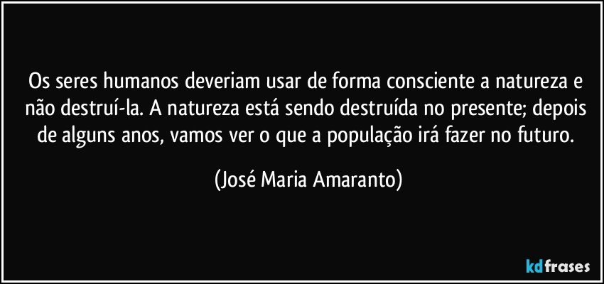 Os seres humanos deveriam usar de forma consciente a natureza e não destruí-la. A natureza está sendo destruída no presente; depois de alguns anos, vamos ver o que a população irá fazer no futuro. (José Maria Amaranto)