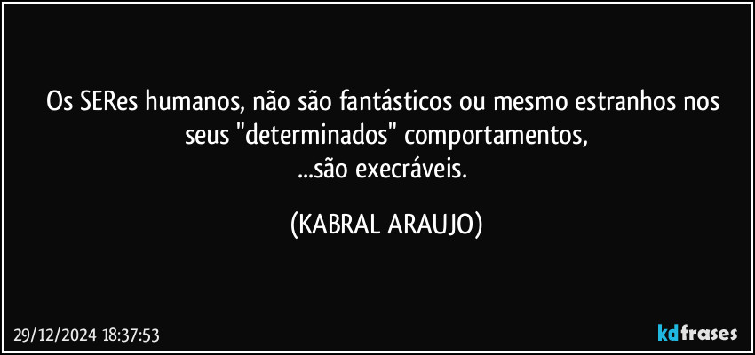 Os SERes humanos, não são fantásticos ou mesmo estranhos nos seus "determinados" comportamentos,
...são execráveis. (KABRAL ARAUJO)