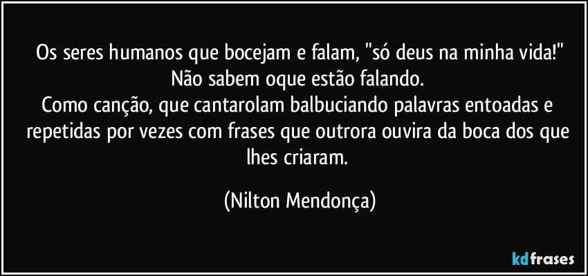 ⁠Os seres humanos que bocejam e falam, "só deus na minha vida!" Não sabem oque estão falando. 
Como canção, que cantarolam balbuciando palavras entoadas e  repetidas por vezes com frases que outrora ouvira da boca dos que lhes criaram. (Nilton Mendonça)