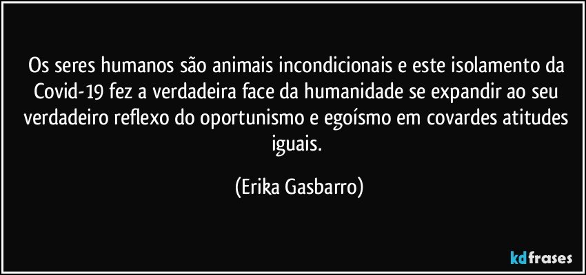 Os seres humanos são animais incondicionais e este isolamento da Covid-19 fez a verdadeira face da humanidade se expandir ao seu verdadeiro reflexo do oportunismo e egoísmo em covardes atitudes iguais. (Erika Gasbarro)