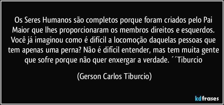 Os Seres Humanos são completos porque foram criados pelo Pai Maior que lhes proporcionaram os membros direitos e esquerdos. Você já imaginou como é difícil a locomoção daquelas pessoas que tem apenas uma perna? Não é difícil entender, mas tem muita gente que sofre porque não quer enxergar a verdade. ´´Tiburcio (Gerson Carlos Tiburcio)