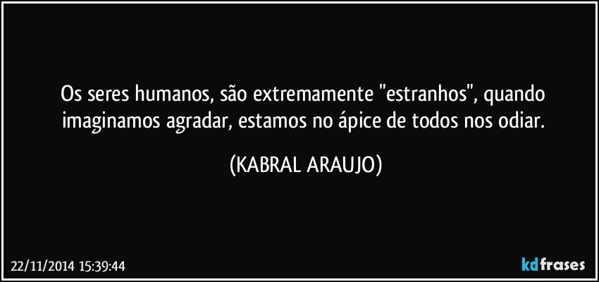 Os seres humanos, são extremamente "estranhos", quando imaginamos agradar, estamos no ápice de todos nos odiar. (KABRAL ARAUJO)