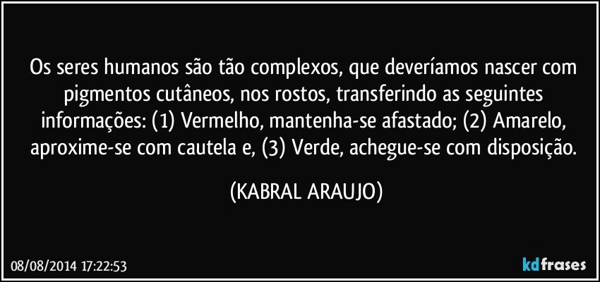 Os seres humanos são tão complexos, que deveríamos nascer com pigmentos cutâneos, nos rostos, transferindo as seguintes informações: (1) Vermelho, mantenha-se afastado; (2) Amarelo, aproxime-se com cautela e, (3) Verde, achegue-se com disposição. (KABRAL ARAUJO)