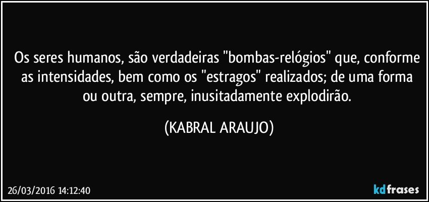 Os seres humanos, são verdadeiras "bombas-relógios" que, conforme as intensidades, bem como os "estragos" realizados; de uma forma ou outra, sempre, inusitadamente explodirão. (KABRAL ARAUJO)