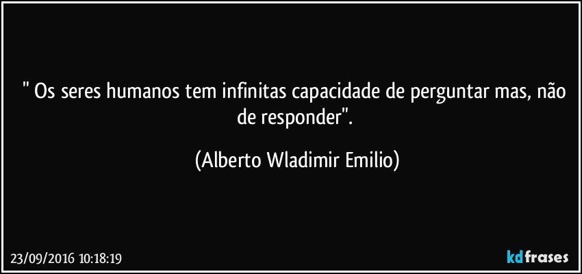 " Os seres humanos tem infinitas capacidade de perguntar mas, não de responder". (Alberto Wladimir Emilio)