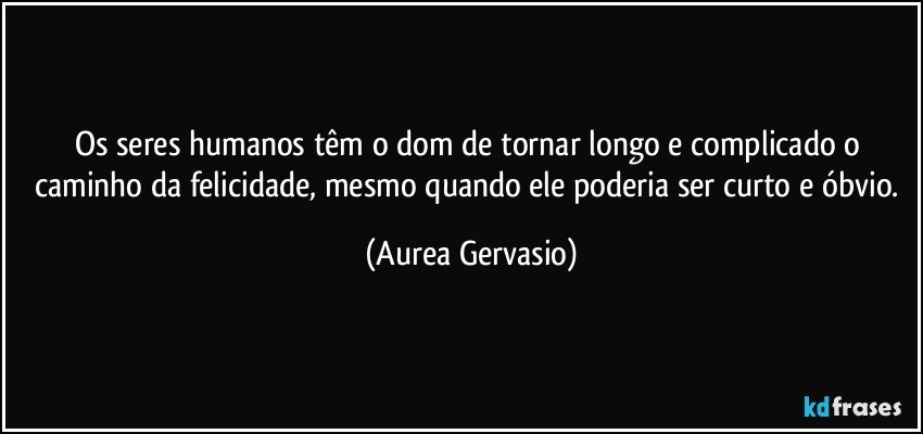 Os seres humanos têm o dom de tornar longo e complicado o caminho da felicidade, mesmo quando ele poderia ser curto e óbvio. (Aurea Gervasio)