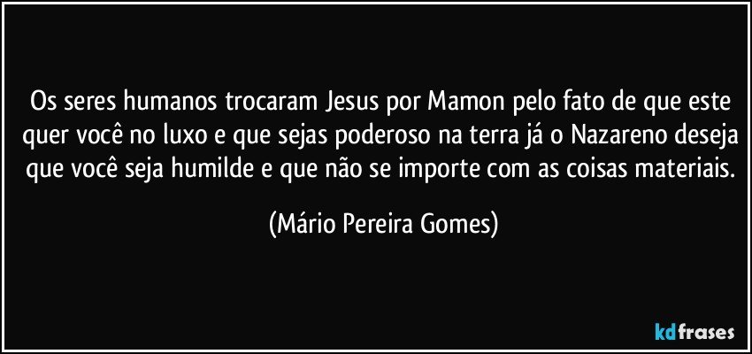 Os seres humanos trocaram Jesus por Mamon pelo fato de que este quer você no luxo e que sejas poderoso na terra já o Nazareno deseja que você seja humilde e que não se importe com as coisas materiais. (Mário Pereira Gomes)