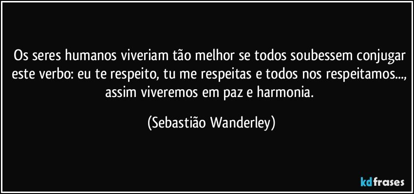 Os seres humanos viveriam tão melhor se todos soubessem conjugar este verbo: eu te respeito, tu me respeitas e todos nos respeitamos..., assim viveremos em paz e harmonia. (Sebastião Wanderley)