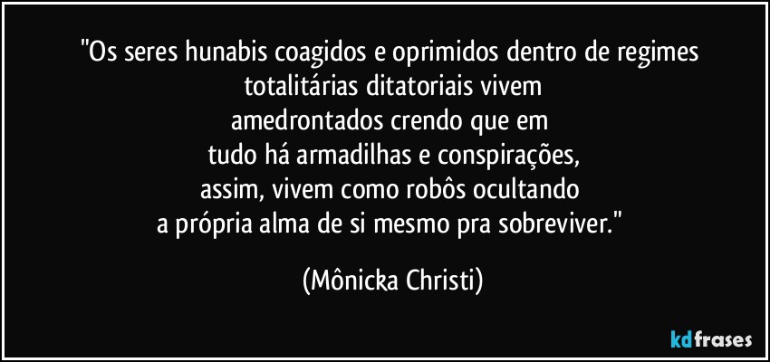 "Os seres hunabis coagidos  e oprimidos dentro de regimes totalitárias ditatoriais vivem
amedrontados crendo que em 
tudo há armadilhas e conspirações,
assim, vivem como robôs ocultando 
a própria alma de si mesmo pra sobreviver." (Mônicka Christi)