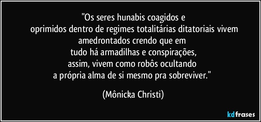 "Os seres hunabis coagidos  e
 oprimidos dentro de regimes totalitárias ditatoriais vivem
amedrontados crendo que em 
tudo há armadilhas e conspirações,
assim, vivem como robôs ocultando 
a própria alma de si mesmo pra sobreviver." (Mônicka Christi)