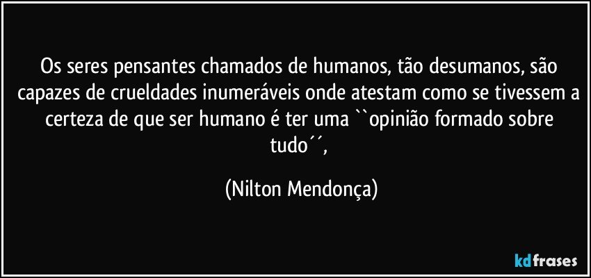 Os seres pensantes chamados de humanos, tão desumanos, são capazes de crueldades inumeráveis onde atestam como se tivessem a certeza de que ser humano é ter uma ``opinião formado sobre tudo´´, (Nilton Mendonça)