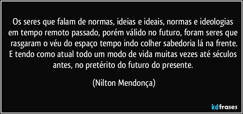 Os seres que falam de normas, ideias e ideais, normas e ideologias em tempo remoto passado, porém válido no futuro, foram seres que rasgaram o véu do espaço tempo indo colher sabedoria lá na frente.
E tendo como atual todo um modo de vida muitas vezes até séculos antes, no pretérito do futuro do presente. (Nilton Mendonça)