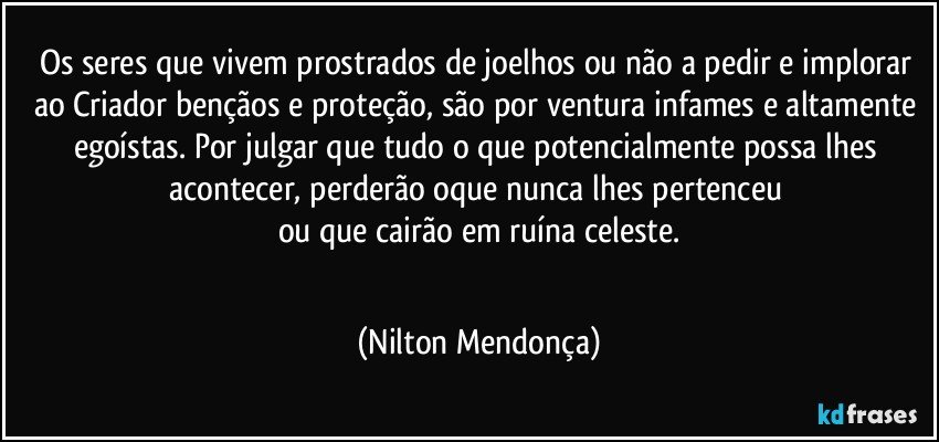 Os seres que vivem prostrados de joelhos ou não a pedir e implorar ao Criador bençãos e proteção, são por ventura infames e altamente egoístas. Por julgar que tudo o que potencialmente possa lhes acontecer, perderão oque nunca lhes pertenceu 
ou que cairão em ruína celeste.
⁠ (Nilton Mendonça)