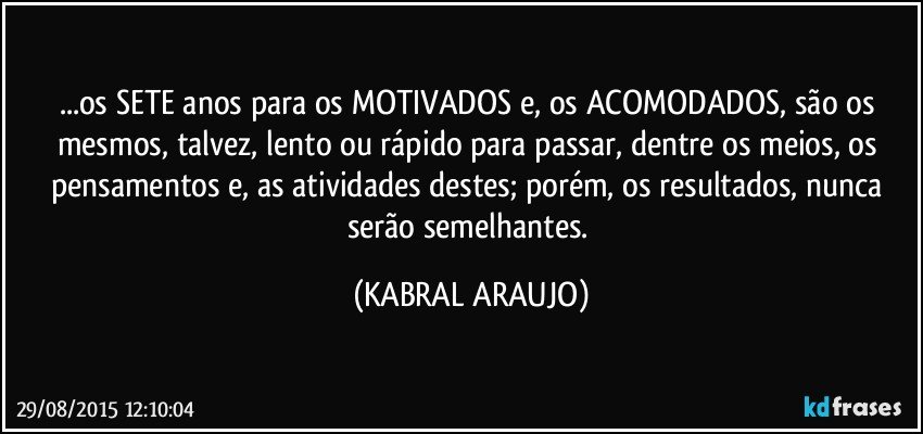 ...os SETE anos para os MOTIVADOS e, os ACOMODADOS, são os mesmos, talvez, lento ou rápido para passar, dentre os meios, os pensamentos e, as atividades destes; porém, os resultados, nunca serão semelhantes. (KABRAL ARAUJO)