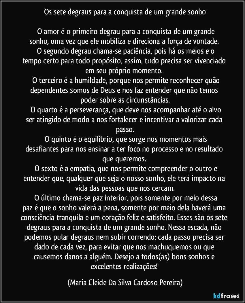 Os sete degraus para a conquista de um grande sonho
O amor é o primeiro degrau para a conquista de um grande sonho, uma vez que ele mobiliza e direciona a força de vontade.
O segundo degrau chama-se paciência, pois há os meios e o tempo certo para todo propósito, assim, tudo precisa ser vivenciado em seu próprio momento.
O terceiro é a humildade, porque nos permite reconhecer quão dependentes somos de Deus e nos faz entender que não temos poder sobre as circunstâncias.
O quarto é a perseverança, que deve nos acompanhar até o alvo ser atingido de modo a nos fortalecer e incentivar a valorizar cada passo.
O quinto é o equilíbrio, que surge nos momentos mais desafiantes para nos ensinar a ter foco no processo e no resultado que queremos.
O sexto é a empatia, que nos permite compreender o outro e entender que, qualquer que seja o nosso sonho, ele terá impacto na vida das pessoas que nos cercam.
O último chama-se paz interior, pois somente por meio dessa paz é que o sonho valerá a pena, somente por meio dela haverá uma consciência tranquila e um coração feliz e satisfeito. Esses são os sete degraus para a conquista de um grande sonho. Nessa escada, não podemos pular degraus nem subir correndo: cada passo precisa ser dado de cada vez, para evitar que nos machuquemos ou que causemos danos a alguém. Desejo a todos(as) bons sonhos e excelentes realizações! (Maria Cleide Da Silva Cardoso Pereira)