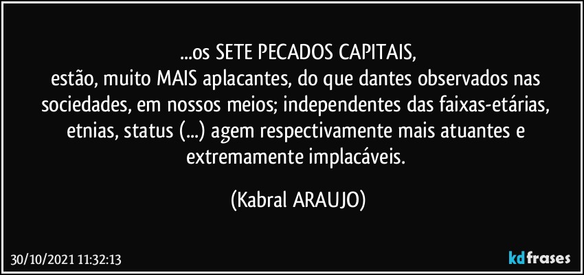 ...os SETE PECADOS CAPITAIS,
estão, muito MAIS aplacantes, do que dantes observados nas sociedades, em nossos meios; independentes das faixas-etárias, etnias, status (...) agem respectivamente mais atuantes e extremamente implacáveis. (KABRAL ARAUJO)