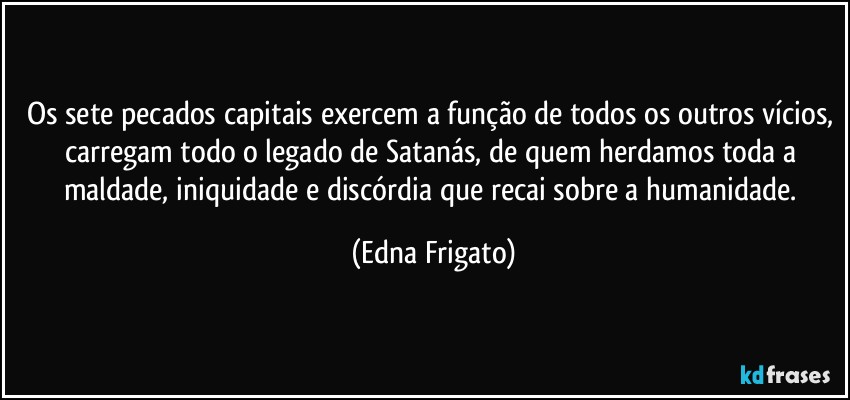 Os sete pecados capitais exercem a função de todos os outros vícios, carregam todo o legado de Satanás, de quem herdamos toda a maldade, iniquidade e discórdia que recai sobre a humanidade. (Edna Frigato)