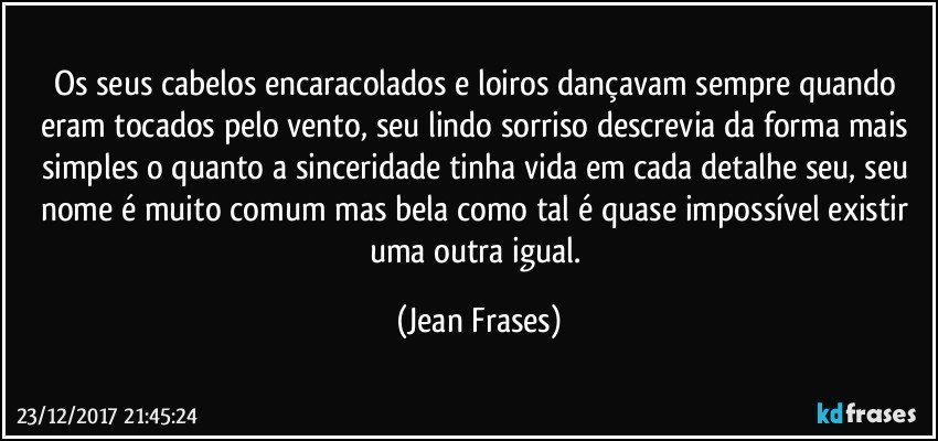 Os seus cabelos encaracolados e loiros dançavam sempre quando eram tocados pelo vento, seu lindo sorriso descrevia da forma mais simples o quanto a sinceridade tinha vida em cada detalhe seu, seu nome é muito comum mas bela como tal é quase impossível existir uma outra igual. (Jean Frases)