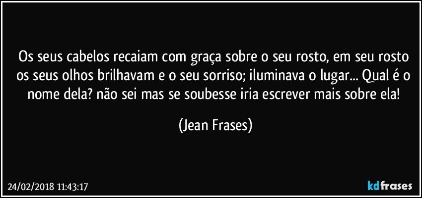 Os seus cabelos recaiam com graça sobre o seu rosto, em seu rosto os seus olhos brilhavam e o seu sorriso; iluminava o lugar... Qual é o nome dela? não sei mas se soubesse iria escrever mais sobre ela! (Jean Frases)