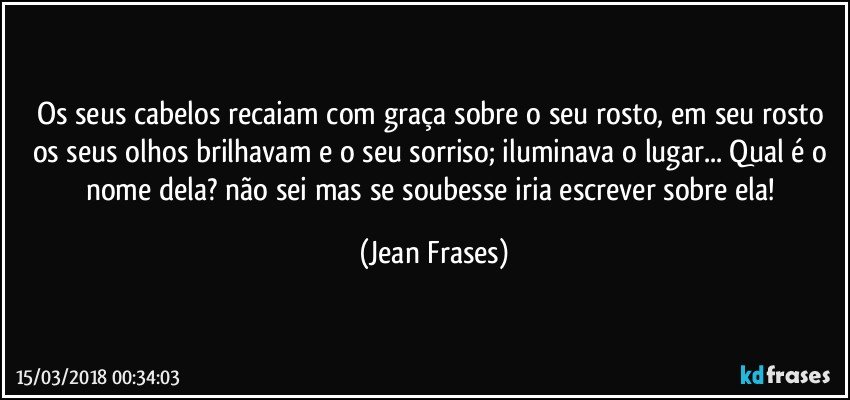 Os seus cabelos recaiam com graça sobre o seu rosto, em seu rosto os seus olhos brilhavam e o seu sorriso; iluminava o lugar... Qual é o nome dela? não sei mas se soubesse iria escrever sobre ela! (Jean Frases)