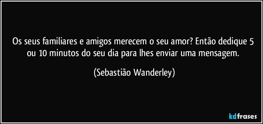 Os seus familiares e amigos merecem o seu amor? Então dedique 5 ou 10 minutos do seu dia para lhes enviar uma mensagem. (Sebastião Wanderley)