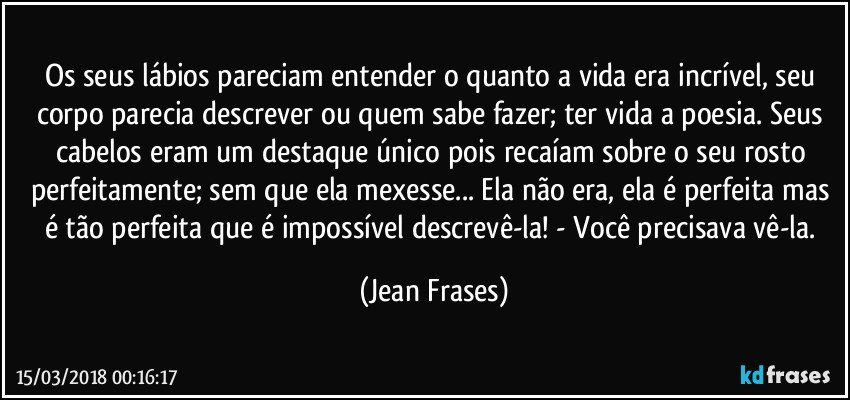 Os seus lábios pareciam entender o quanto a vida era incrível, seu corpo parecia descrever ou quem sabe fazer; ter vida a poesia. Seus cabelos eram um destaque único pois recaíam sobre o seu rosto perfeitamente; sem que ela mexesse... Ela não era, ela é perfeita mas é tão perfeita que é impossível descrevê-la! - Você precisava vê-la. (Jean Frases)