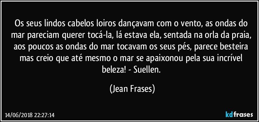 Os seus lindos cabelos loiros dançavam com o vento, as ondas do mar pareciam querer tocá-la, lá estava ela, sentada na orla da praia, aos poucos as ondas do mar tocavam os seus pés, parece besteira mas creio que até mesmo o mar se apaixonou pela sua incrível beleza! - Suellen. (Jean Frases)