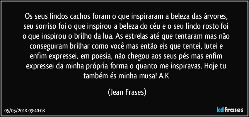 Os seus lindos cachos foram o que inspiraram a beleza das árvores, seu sorriso foi o que inspirou a beleza do céu e o seu lindo rosto foi o que inspirou o brilho da lua. As estrelas até que tentaram mas não conseguiram brilhar como você mas então eis que tentei, lutei e enfim expressei, em poesia, não chegou aos seus pés mas enfim expressei da minha própria forma o quanto me inspiravas. Hoje tu também és minha musa! A.K (Jean Frases)