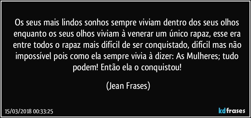 Os seus mais lindos sonhos sempre viviam dentro dos seus olhos enquanto os seus olhos viviam à venerar um único rapaz, esse era entre todos o rapaz mais difícil de ser conquistado, difícil mas não impossível pois como ela sempre vivia à dizer: As Mulheres; tudo podem! Então ela o conquistou! (Jean Frases)