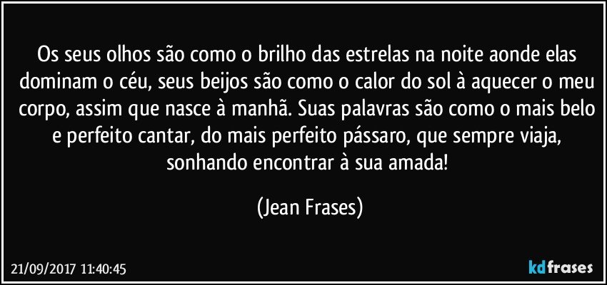 Os seus olhos são como o brilho das estrelas na noite aonde elas dominam o céu, seus beijos são como o calor do sol à aquecer o meu corpo, assim que nasce à manhã. Suas palavras são como o mais belo e perfeito cantar, do mais perfeito pássaro, que sempre viaja, sonhando encontrar à sua amada! (Jean Frases)