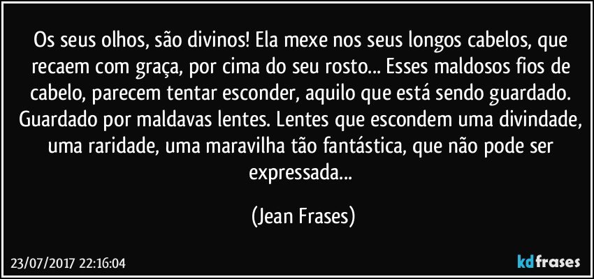 Os seus olhos, são divinos! Ela mexe nos seus longos cabelos, que recaem com graça, por cima do seu rosto... Esses maldosos fios de cabelo, parecem tentar esconder, aquilo que está sendo guardado. Guardado por maldavas lentes. Lentes que escondem uma divindade, uma raridade, uma maravilha tão fantástica, que não pode ser expressada... (Jean Frases)