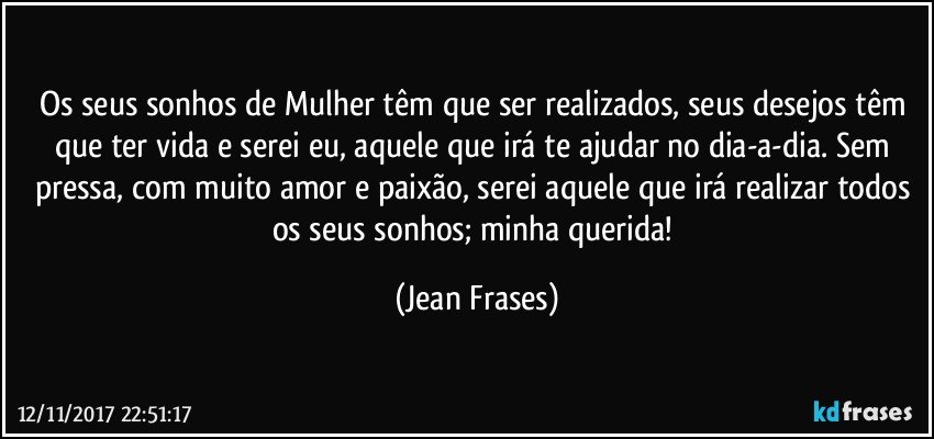 Os seus sonhos de Mulher têm que ser realizados, seus desejos têm que ter vida e serei eu, aquele que irá te ajudar no dia-a-dia. Sem pressa, com muito amor e paixão, serei aquele que irá realizar todos os seus sonhos; minha querida! (Jean Frases)