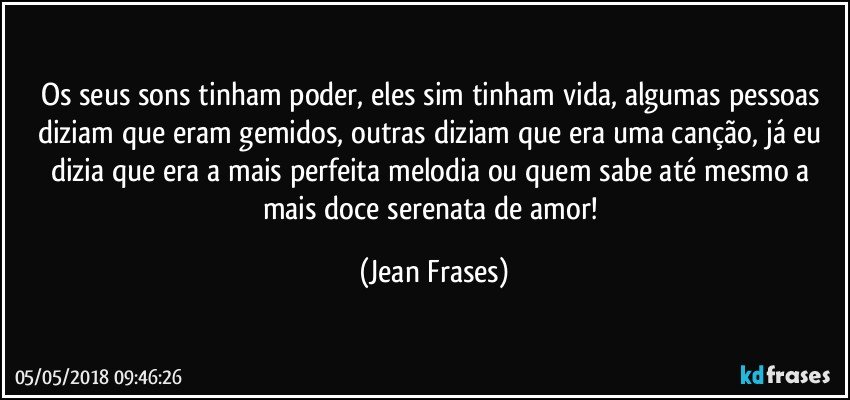 Os seus sons tinham poder, eles sim tinham vida, algumas pessoas diziam que eram gemidos, outras diziam que era uma canção, já eu dizia que era a mais perfeita melodia ou quem sabe até mesmo a mais doce serenata de amor! (Jean Frases)