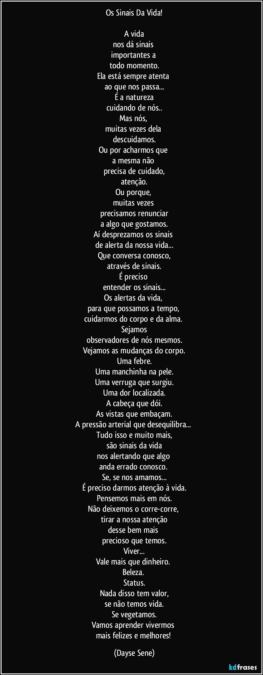 Os Sinais Da Vida!

A vida
nos dá sinais 
importantes a 
todo momento.
Ela está sempre atenta 
ao que nos passa...
É a natureza
cuidando de nós..
Mas nós, 
muitas vezes dela 
descuidamos.
Ou por acharmos que 
a mesma não 
precisa de cuidado,
atenção.
Ou porque, 
muitas vezes 
precisamos renunciar
a algo que gostamos.
Aí desprezamos os sinais 
de alerta da nossa vida...
Que conversa conosco,
através de sinais.
É preciso 
entender os sinais...
Os alertas da vida, 
para que possamos a tempo, 
cuidarmos do corpo e da alma. 
Sejamos
observadores de nós mesmos.
Vejamos as mudanças do corpo.
Uma febre.
Uma manchinha na pele.
Uma verruga que surgiu.
Uma dor localizada.
A cabeça que dói.
As vistas que embaçam.
A pressão arterial que desequilibra... 
Tudo isso e muito mais,
são sinais da vida
nos alertando que algo 
anda errado conosco. 
Se, se nos amamos...
É preciso darmos atenção à vida.
Pensemos mais em nós.
Não deixemos o corre-corre, 
tirar a nossa atenção
desse bem mais 
precioso que temos.
Viver...
Vale mais que dinheiro. 
Beleza. 
Status.
Nada disso tem valor,
se não temos vida.
Se vegetamos.
Vamos aprender vivermos 
mais felizes e melhores! (Dayse Sene)