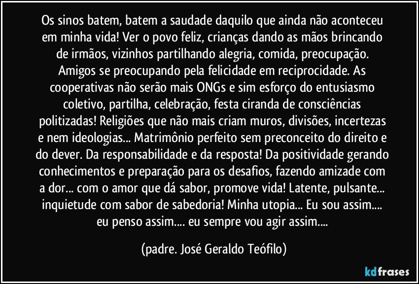 Os sinos batem, batem a saudade daquilo que ainda não aconteceu em minha vida! Ver o povo feliz, crianças dando as mãos brincando de irmãos, vizinhos partilhando alegria, comida, preocupação. Amigos se preocupando pela felicidade em reciprocidade. As cooperativas não serão mais ONGs e sim esforço do entusiasmo coletivo, partilha, celebração, festa ciranda de consciências politizadas! Religiões que não mais criam muros, divisões, incertezas e nem ideologias... Matrimônio perfeito sem preconceito do direito e do dever. Da responsabilidade e da resposta! Da positividade gerando conhecimentos e preparação para os desafios, fazendo amizade com a dor... com o amor que dá sabor, promove vida! Latente, pulsante... inquietude com sabor de sabedoria! Minha utopia... Eu sou assim... eu penso assim... eu sempre vou agir assim... (padre. José Geraldo Teófilo)