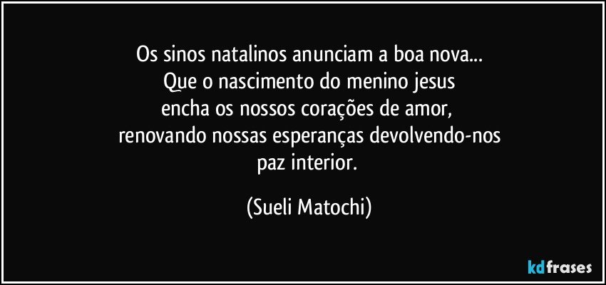 Os sinos natalinos anunciam a boa nova...
Que o nascimento do menino jesus
encha os nossos corações de amor, 
renovando nossas esperanças devolvendo-nos
paz interior. (Sueli Matochi)