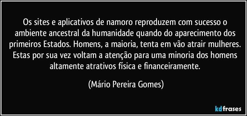 Os sites e aplicativos de namoro reproduzem com sucesso o ambiente ancestral da humanidade quando do aparecimento dos primeiros Estados. Homens, a maioria, tenta em vão atrair mulheres. Estas por sua vez voltam a atenção para uma minoria dos homens altamente atrativos física e financeiramente. (Mário Pereira Gomes)