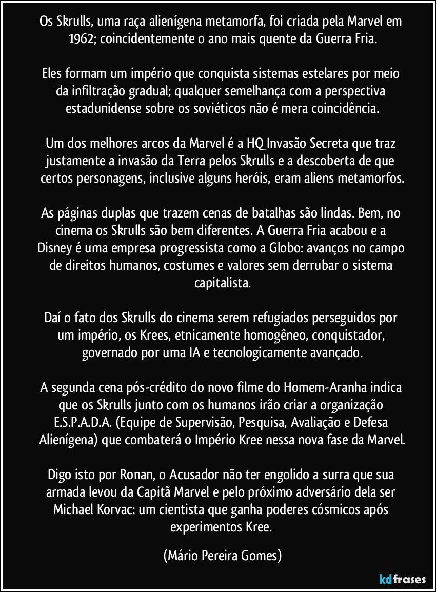 Os Skrulls, uma raça alienígena metamorfa, foi criada pela Marvel em 1962; coincidentemente o ano mais quente da Guerra Fria.

Eles formam um império que conquista sistemas estelares por meio da infiltração gradual; qualquer semelhança com a perspectiva estadunidense sobre os soviéticos não é mera coincidência.

Um dos melhores arcos da Marvel é a HQ Invasão Secreta que traz justamente a invasão da Terra pelos Skrulls e a descoberta de que certos personagens, inclusive alguns heróis, eram aliens metamorfos.

As páginas duplas que trazem cenas de batalhas são lindas. Bem, no cinema os Skrulls são bem diferentes. A Guerra Fria acabou e a Disney é uma empresa progressista como a Globo: avanços no campo de direitos humanos, costumes e valores sem derrubar o sistema capitalista.

Daí o fato dos Skrulls do cinema serem refugiados perseguidos por um império, os Krees, etnicamente homogêneo, conquistador, governado por uma IA e tecnologicamente avançado.

A segunda cena pós-crédito do novo filme do Homem-Aranha indica que os Skrulls junto com os humanos irão criar a organização E.S.P.A.D.A. (Equipe de Supervisão, Pesquisa, Avaliação e Defesa Alienígena) que combaterá o Império Kree nessa nova fase da Marvel.

Digo isto por Ronan, o Acusador não ter engolido a surra que sua armada levou da Capitã Marvel e pelo próximo adversário dela ser Michael Korvac: um cientista que ganha poderes cósmicos após experimentos Kree. (Mário Pereira Gomes)