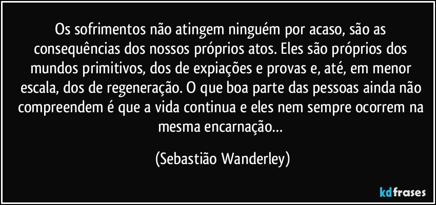 Os sofrimentos não atingem ninguém por acaso, são as consequências dos nossos próprios atos. Eles são próprios dos mundos primitivos, dos de expiações e provas e, até, em menor escala, dos de regeneração. O que boa parte das pessoas ainda não compreendem é que a vida continua e eles nem sempre ocorrem na mesma encarnação… (Sebastião Wanderley)