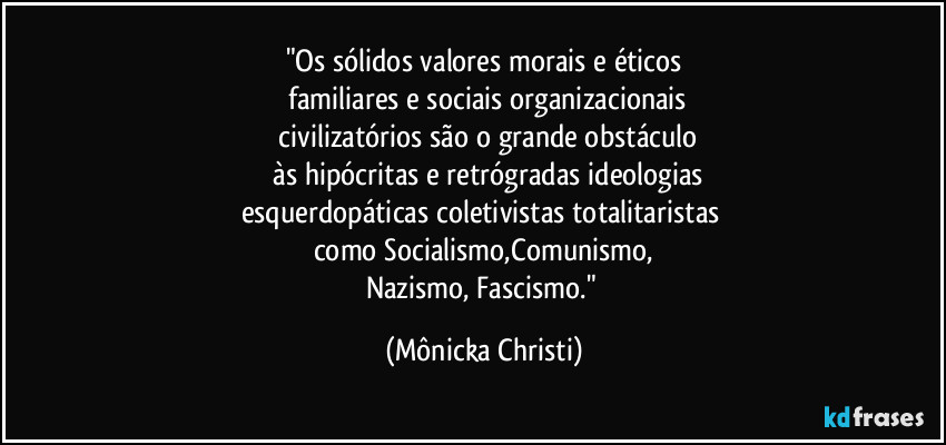 "Os sólidos valores morais e éticos
 familiares e sociais organizacionais
 civilizatórios são o grande obstáculo
 às hipócritas e retrógradas ideologias
esquerdopáticas coletivistas totalitaristas 
como Socialismo,Comunismo,
Nazismo, Fascismo." (Mônicka Christi)