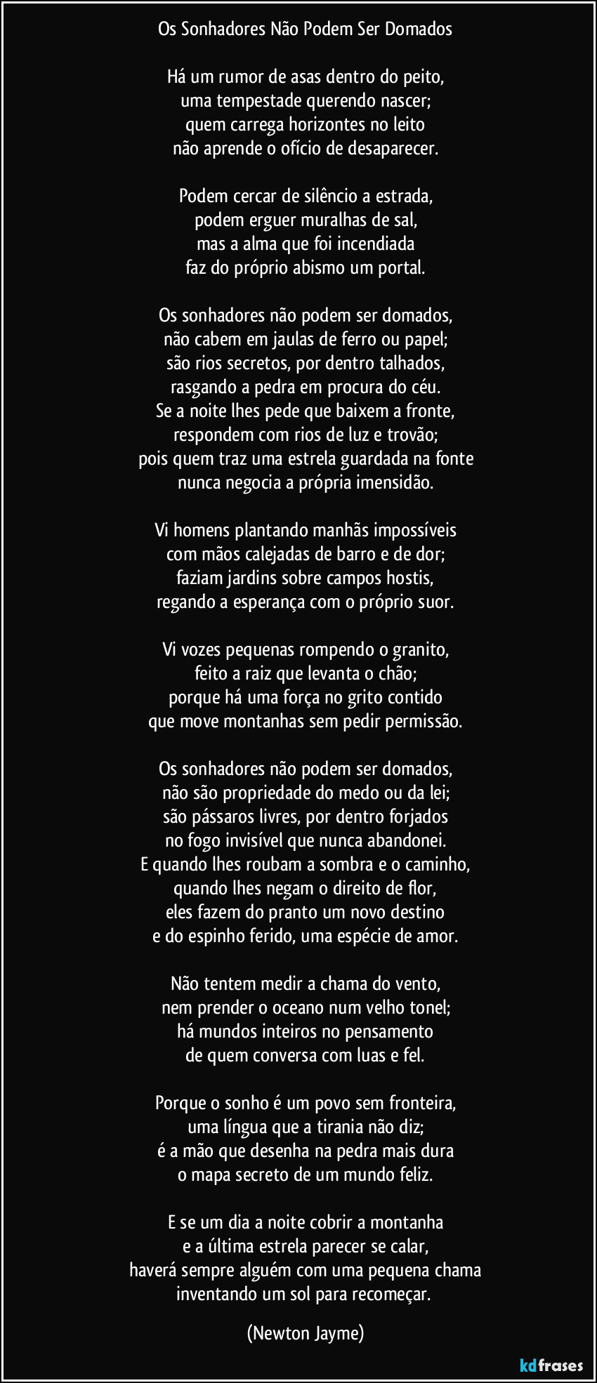 Os Sonhadores Não Podem Ser Domados

Há um rumor de asas dentro do peito,
uma tempestade querendo nascer;
quem carrega horizontes no leito
não aprende o ofício de desaparecer.

Podem cercar de silêncio a estrada,
podem erguer muralhas de sal,
mas a alma que foi incendiada
faz do próprio abismo um portal.

Os sonhadores não podem ser domados,
não cabem em jaulas de ferro ou papel;
são rios secretos, por dentro talhados,
rasgando a pedra em procura do céu.
Se a noite lhes pede que baixem a fronte,
respondem com rios de luz e trovão;
pois quem traz uma estrela guardada na fonte
nunca negocia a própria imensidão.

Vi homens plantando manhãs impossíveis
com mãos calejadas de barro e de dor;
faziam jardins sobre campos hostis,
regando a esperança com o próprio suor.

Vi vozes pequenas rompendo o granito,
feito a raiz que levanta o chão;
porque há uma força no grito contido
que move montanhas sem pedir permissão.

Os sonhadores não podem ser domados,
não são propriedade do medo ou da lei;
são pássaros livres, por dentro forjados
no fogo invisível que nunca abandonei.
E quando lhes roubam a sombra e o caminho,
quando lhes negam o direito de flor,
eles fazem do pranto um novo destino
e do espinho ferido, uma espécie de amor.

Não tentem medir a chama do vento,
nem prender o oceano num velho tonel;
há mundos inteiros no pensamento
de quem conversa com luas e fel.

Porque o sonho é um povo sem fronteira,
uma língua que a tirania não diz;
é a mão que desenha na pedra mais dura
o mapa secreto de um mundo feliz.

E se um dia a noite cobrir a montanha
e a última estrela parecer se calar,
haverá sempre alguém com uma pequena chama
inventando um sol para recomeçar. (Newton Jayme)