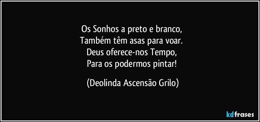 Os Sonhos a preto e branco, 
Também têm asas para voar. 
Deus oferece-nos  Tempo, 
Para os podermos pintar! (Deolinda Ascensão Grilo)