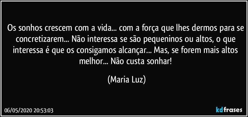 Os sonhos crescem com a vida... com a força que lhes dermos para se concretizarem... Não interessa se são pequeninos ou altos, o que interessa é que os consigamos alcançar... Mas, se forem mais altos melhor... Não custa sonhar! (Maria Luz)