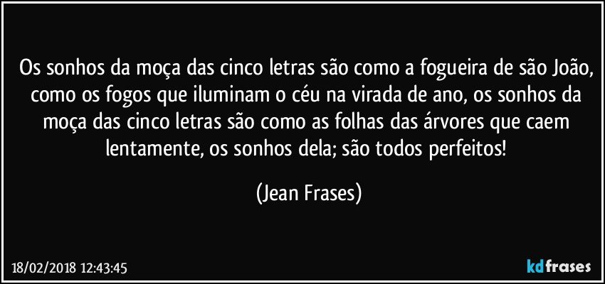 Os sonhos da moça das cinco letras são como a fogueira de são João, como os fogos que iluminam o céu na virada de ano, os sonhos da moça das cinco letras são como as folhas das árvores que caem lentamente, os sonhos dela; são todos perfeitos! (Jean Frases)