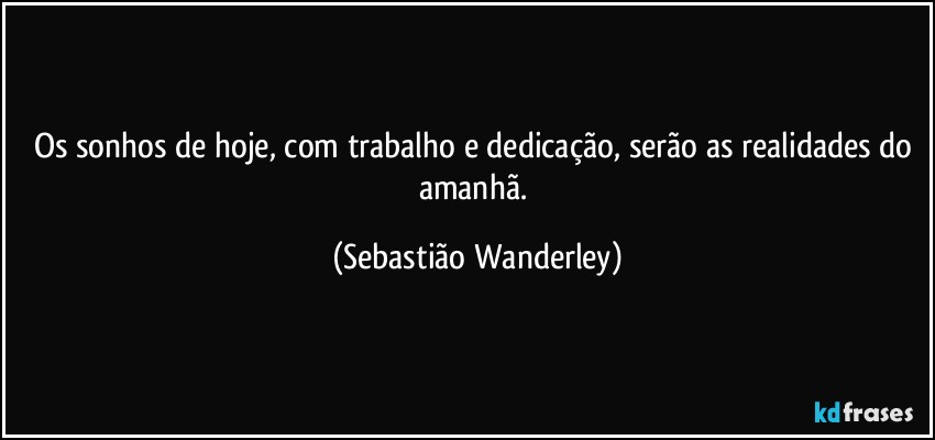 Os sonhos de hoje, com trabalho e dedicação, serão as realidades do amanhã. (Sebastião Wanderley)