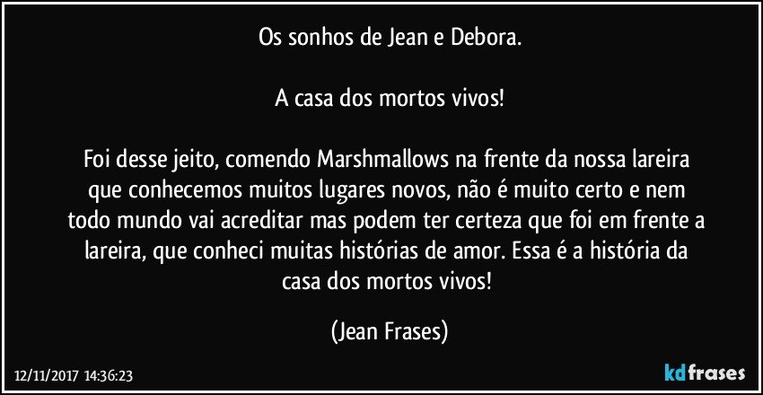 Os sonhos de Jean e Debora.

A casa dos mortos vivos!

Foi desse jeito, comendo Marshmallows na frente da nossa lareira que conhecemos muitos lugares novos, não é muito certo e nem todo mundo vai acreditar mas podem ter certeza que foi em frente a lareira, que conheci muitas histórias de amor. Essa é a história da casa dos mortos vivos! (Jean Frases)