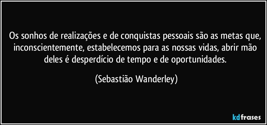 Os sonhos de realizações e de conquistas pessoais são as metas que, inconscientemente, estabelecemos para as nossas vidas, abrir mão deles é desperdício de tempo e de oportunidades. (Sebastião Wanderley)