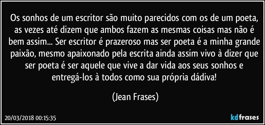 Os sonhos de um escritor são muito parecidos com os de um poeta, as vezes até dizem que ambos fazem as mesmas coisas mas não é bem assim... Ser escritor é prazeroso mas ser poeta é a minha grande paixão, mesmo apaixonado pela escrita ainda assim vivo à dizer que ser poeta é ser aquele que vive a dar vida aos seus sonhos e entregá-los à todos como sua própria dádiva! (Jean Frases)